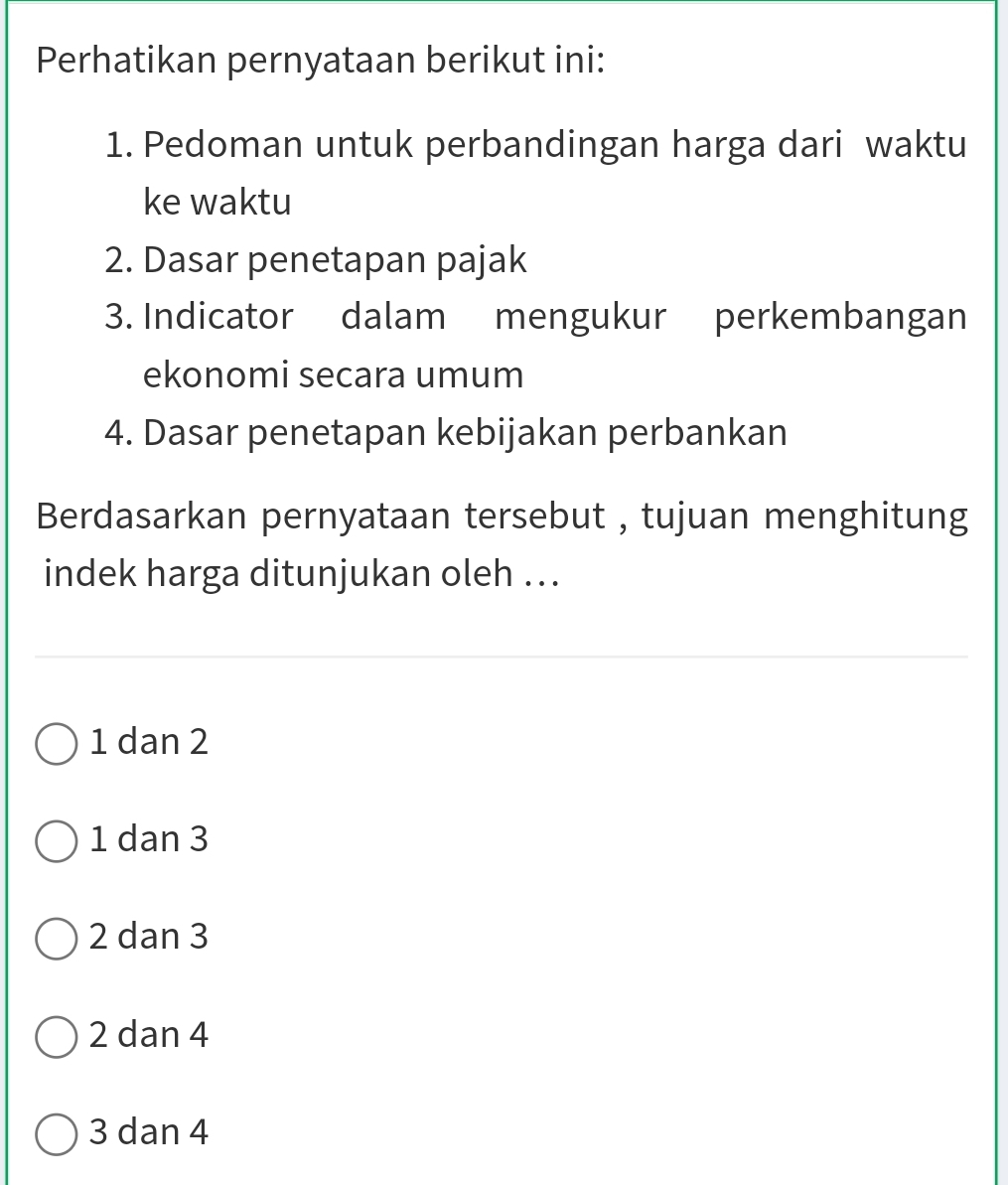 Perhatikan pernyataan berikut ini:
1. Pedoman untuk perbandingan harga dari waktu
ke waktu
2. Dasar penetapan pajak
3. Indicator dalam mengukur perkembangan
ekonomi secara umum
4. Dasar penetapan kebijakan perbankan
Berdasarkan pernyataan tersebut , tujuan menghitung
indek harga ditunjukan oleh ...
1 dan 2
1 dan 3
2 dan 3
2 dan 4
3 dan 4