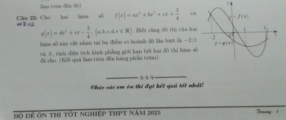 làm tròn đến độ) V
Câu 22: Cho hai hàm số f(x)=ax^3+bx^2+cx+ 3/4  và
4
g(x)=dx^2+ex- 3/4 ,(a,b,c,d,e∈ R). Biết rằng đồ thị của hai
hàm số này cất nhau tại ba điểm có hoành độ lần lượt là −2;1
và 3, tính diện tích hình phẳng giới hạn bởi hai đồ thị hàm số
đã cho. (Kết quả làm tròn đến hàng phần trăm).
Chúc các em ôn thì đạt kết quả tốt nhất!
Bộ để ÔN tHI tÔT ngHIệp tHPT năm 2025 Trang - 3