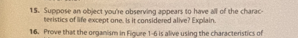 Suppose an object you're observing appears to have all of the charac- 
teristics of life except one. Is it considered alive? Explain. 
16. Prove that the organism in Figure 1-6 is alive using the characteristics of