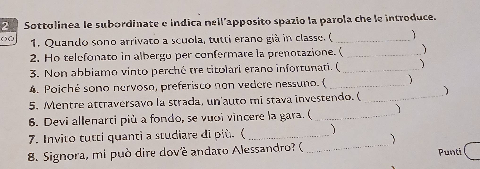 Sottolinea le subordinate e indica nell’apposito spazio la parola che le introduce. 
00 
1. Quando sono arrivato a scuola, tutti erano già in classe. (_ 
2. Ho telefonato in albergo per confermare la prenotazione. (_ 
3. Non abbiamo vinto perché tre titolari erano infortunati. (_ 
) 
4. Poiché sono nervoso, preferisco non vedere nessuno. (_ 
) 
) 
5. Mentre attraversavo la strada, un'auto mi stava investendo. (_ 
6. Devi allenarti più a fondo, se vuoi vincere la gara. (_ 
) 
7. Invito tutti quanti a studiare di più. (_ 
) 
) 
8. Signora, mi può dire dovè andato Alessandro? (_ 
Punti