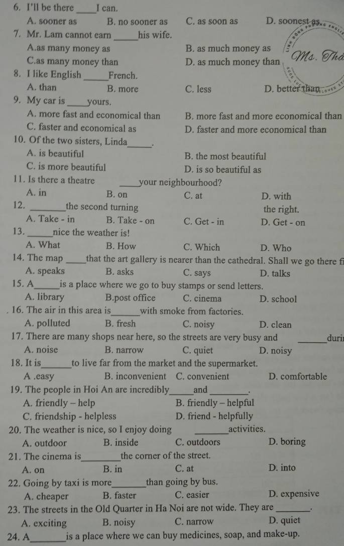 I’ll be there I can.
_
A. sooner as B. no sooner as C. as soon as D. soonest as.
_
7. Mr. Lam cannot earn his wife.
A.as many money as B. as much money as
C.as many money than D. as much money than Ms. Mả
8. I like English _French.
A. than B. more C. less D. better than 
9. My car is _yours.
A. more fast and economical than B. more fast and more economical than
C. faster and economical as D. faster and more economical than
10. Of the two sisters, Linda_ .
A. is beautiful B. the most beautiful
C. is more beautiful D. is so beautiful as
l1. Is there a theatre _your neighbourhood?
A. in B. on C. at D. with
12. _the second turning the right.
A. Take - in B. Take - on C. Get - in D. Get - on
13. _nice the weather is!
A. What B. How C. Which D. Who
14. The map _that the art gallery is nearer than the cathedral. Shall we go there f
A. speaks B. asks C. says D. talks
15. A_ is a place where we go to buy stamps or send letters.
A. library B.post office C. cinema D. school
16. The air in this area is_ with smoke from factories.
A. polluted B. fresh C. noisy D. clean
_
17. There are many shops near here, so the streets are very busy and duri
A. noise B. narrow C. quiet D. noisy
18. It is_ to live far from the market and the supermarket.
A .easy B. inconvenient C. convenient D. comfortable
19. The people in Hoi An are incredibly _and _.
A. friendly - help B. friendly - helpful
C. friendship - helpless D. friend - helpfully
20. The weather is nice, so I enjoy doing _activities.
A. outdoor B. inside C. outdoors D. boring
21. The cinema is_ the corner of the street.
A. on B. in C. at D. into
22. Going by taxi is more_ than going by bus.
A. cheaper B. faster C. easier D. expensive
23. The streets in the Old Quarter in Ha Noi are not wide. They are_ .
A. exciting B. noisy C. narrow D. quiet
24. A_ is a place where we can buy medicines, soap, and make-up.