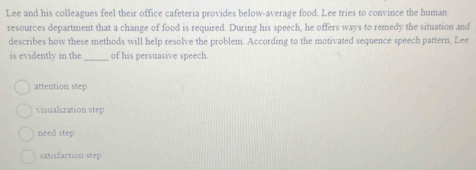 Lee and his colleagues feel their office cafeteria provides below-average food. Lee tries to convince the human
resources department that a change of food is required. During his speech, he offers ways to remedy the situation and
describes how these methods will help resolve the problem. According to the motivated sequence speech pattern, Lee
is evidently in the _of his persuasive speech.
attention step
visualization step
need step
satisfaction step