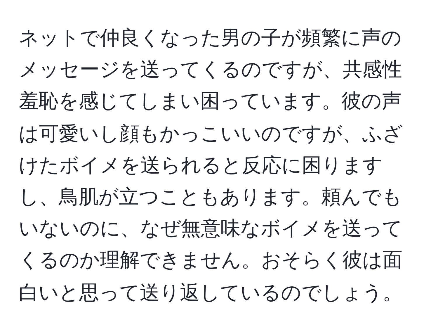 ネットで仲良くなった男の子が頻繁に声のメッセージを送ってくるのですが、共感性羞恥を感じてしまい困っています。彼の声は可愛いし顔もかっこいいのですが、ふざけたボイメを送られると反応に困りますし、鳥肌が立つこともあります。頼んでもいないのに、なぜ無意味なボイメを送ってくるのか理解できません。おそらく彼は面白いと思って送り返しているのでしょう。