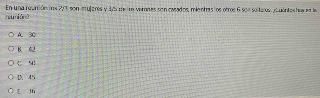 En una reunión los 2/3 son mujeres y 3/5 de los varones son casados, mientras los otros 6 son solteros. ¿Cuántos hay en la
reunión?
A. 30
B. 42
C. 50
D. 45
E. 36