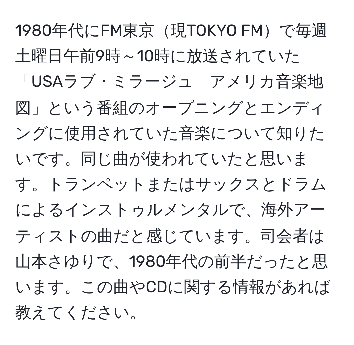 1980年代にFM東京現TOKYO FMで毎週土曜日午前9時～10時に放送されていた「USAラブ・ミラージュ　アメリカ音楽地図」という番組のオープニングとエンディングに使用されていた音楽について知りたいです。同じ曲が使われていたと思います。トランペットまたはサックスとドラムによるインストゥルメンタルで、海外アーティストの曲だと感じています。司会者は山本さゆりで、1980年代の前半だったと思います。この曲やCDに関する情報があれば教えてください。