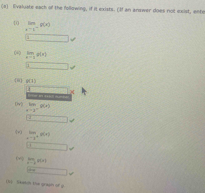 Evaluate each of the following, if it exists. (If an answer does not exist, ente 
(i) limlimits _xto 1^-g(x)
1
∠ 2
(ii) limlimits _xto 1g(x)
1 _  
(iii) g(1)
2 
Enter an exact number. 
(iv) limlimits _xto 2^-g(x)
-2
□ 
(v) limlimits _xto 2^+g(x)
frac □^(□ )=□^(□) 
(vi) limlimits _xto 2g(x)
dne 
(b) Sketch the graph of g.