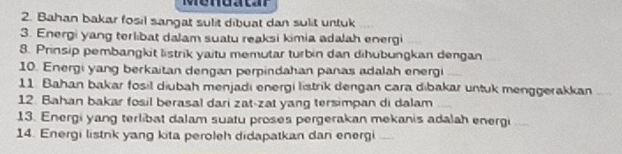 Menoatar 
2. Bahan bakar fosil sangat sulit dibuat dan sulit untuk 
3. Energi yang terlibat dalam suatu reaksi kimia adalah energi 
8. Prinsip pembangkit listrik yaitu memutar turbin dan dihubungkan dengan 
10. Energi yang berkaitan dengan perpindahan panas adalah energi 
11. Bahan bakar fosil diubah menjadı energi listrik dengan cara dibakar untuk menggerakkan 
12 Bahan bakar fosil berasal dari zat-zat yang tersimpan di dalam 
13. Energi yang terlibat dalam suatu proses pergerakan mekanis adalah energi 
14. Energi listnk yang kita peroleh didapatkan dan energi