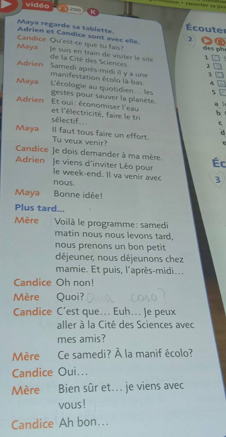 Ssion + raconter sa jou 
vidéo 200 
Écouter 
Maya regarde sa tablette. 2 
Adrien et Candice sont avec elle. 
Candice Qu'est-ce que tu fais? 1 
des ph 
Maya Je suis en train de vísiter le sité 
de la Cité des Sciences. 3
2 
Adrien Samedi après-midi il y a une 4
manifestation écolo là-bas. 
Maya L'écologie au quotidien... les 
5 
gestes pour sauver la planète, 
Adrien Et oui: économiser l'eau 
a  
b 
et l'électricité, faire le tri 
sélectif... 
C 
d 
Maya Il faut tous faire un effort. 
Tu veux venir? 
Candice Je dois demander à ma mère. 
Adrien Je viens d’inviter Léo pour 
Éc 
le week-end. Il va venir avec 
nous. 
3 
Maya Bonne idée! 
Plus tard... 
Mère Voilà le programme: samedi 
matin nous nous levons tard, 
nous prenons un bon petit 
déjeuner, nous déjeunons chez 
mamie. Et puis, l’après-midi... 
Candice Oh non! 
Mère Quoi? 
Candice C’est que... Euh.. Je peux 
aller à la Cité des Sciences avec 
mes amis? 
Mère Ce samedi? À la manif écolo? 
Candice Oui... 
Mère Bien sûr et. je viens avec 
vous! 
Candice Ah bon...