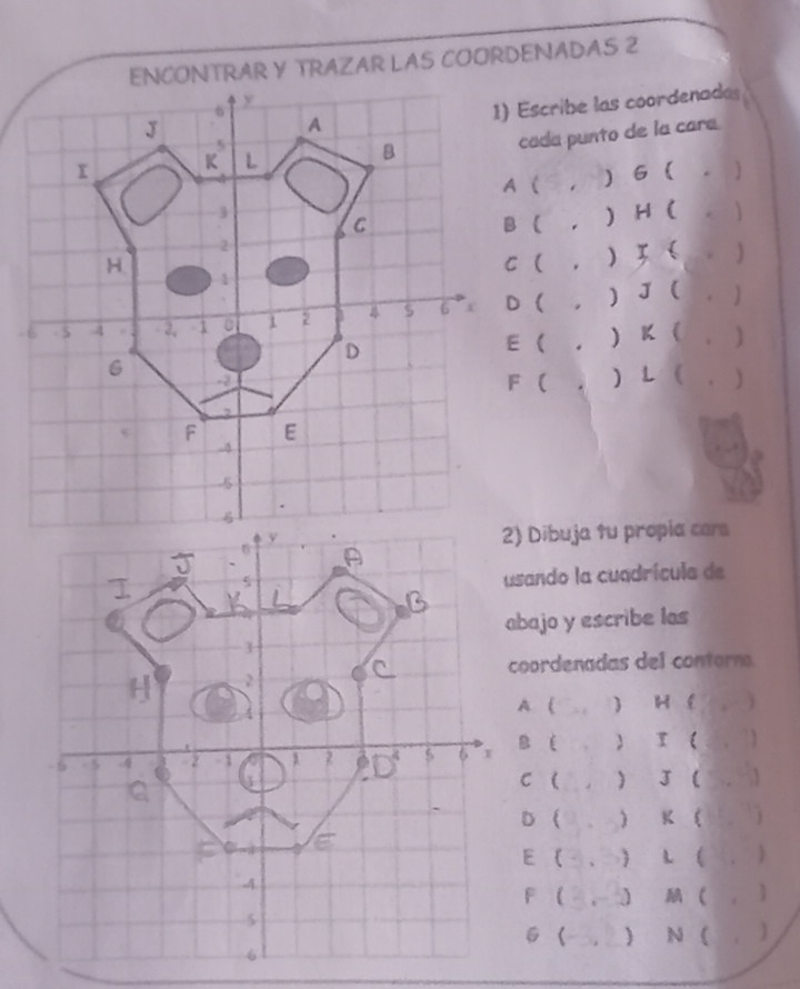 ENCONTRAR Y TRAZAR LAS COORDENADAS 2
1) Escribe las coordenadas
cada punto de la cara
) 6  .
B ( , ) H (
. )
C ( , ) 3 (  . )
D ( , ) J  ( . ]
E ( , ) K ( . )
F ( , ) L ( . )
2) Dibuja tu propia cars
usando la cuadrícula de
abajo y escribe las
coordenadas del contorno.
A ( ) H ( ， )
g i ) τ ( .  7)
C (  J  .  
D   K 
E ( 、  L (, )
F  ,  ( , )
6    
N ( , )