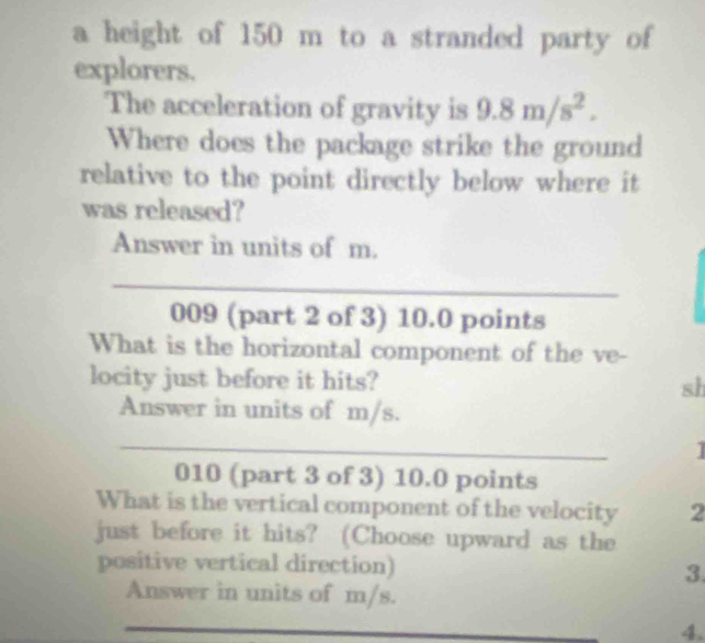 a height of 150 m to a stranded party of 
explorers. 
The acceleration of gravity is 9.8m/s^2. 
Where does the package strike the ground 
relative to the point directly below where it 
was released? 
Answer in units of m. 
_ 
009 (part 2 of 3) 10.0 points 
What is the horizontal component of the ve- 
locity just before it hits? sh 
Answer in units of m/s. 
_ 
1 
010 (part 3 of 3) 10.0 points 
What is the vertical component of the velocity 2 
just before it hits? (Choose upward as the 
positive vertical direction) 3. 
Answer in units of m/s. 
_ 
_ 
_ 
4.