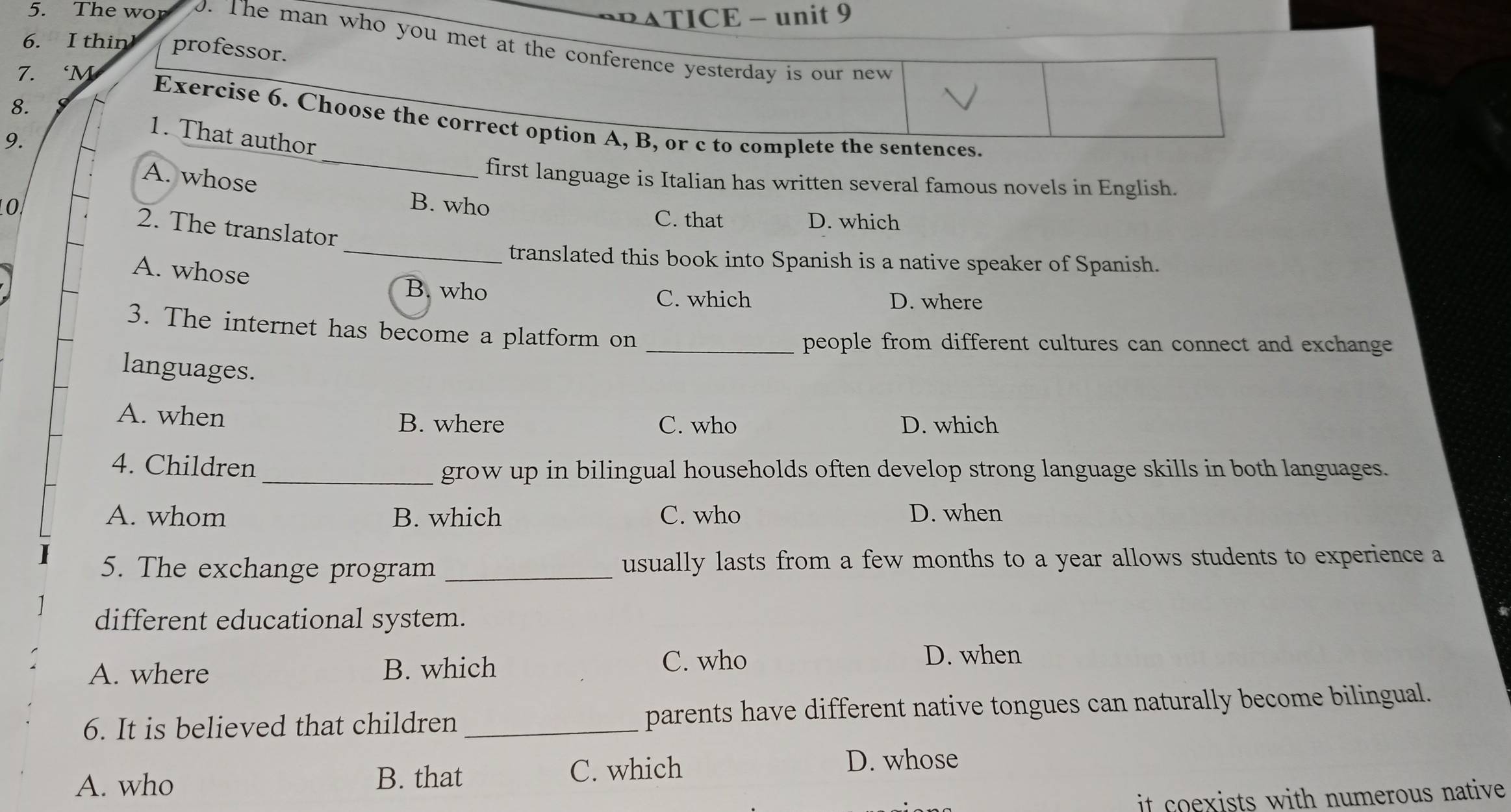 ATICE - unit 9
5. The wo o. The man who you met at the conference yesterday is our new
6. I thin professor.
7. ‘M
Exercise 6. Choose the correct option A, B, or c to complete the sentences.
8. 1. That author
9.
A. whose
_
first language is Italian has written several famous novels in English.
10 B. who
C. that D. which
2. The translator
_translated this book into Spanish is a native speaker of Spanish.
A. whose
B. who C. which D. where
3. The internet has become a platform on_
people from different cultures can connect and exchange
languages.
A. when B. where C. who D. which
4. Children _grow up in bilingual households often develop strong language skills in both languages.
A. whom B. which C. who D. when
5. The exchange program _usually lasts from a few months to a year allows students to experience a
different educational system.
A. where B. which C. who
D. when
6. It is believed that children _parents have different native tongues can naturally become bilingual.
A. who B. that C. which
D. whose
it coexists with numerous native .