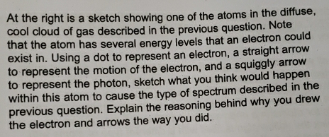 At the right is a sketch showing one of the atoms in the diffuse, 
cool cloud of gas described in the previous question. Note 
that the atom has several energy levels that an electron could 
exist in. Using a dot to represent an electron, a straight arrow 
to represent the motion of the electron, and a squiggly arrow 
to represent the photon, sketch what you think would happen 
within this atom to cause the type of spectrum described in the 
previous question. Explain the reasoning behind why you drew 
the electron and arrows the way you did.