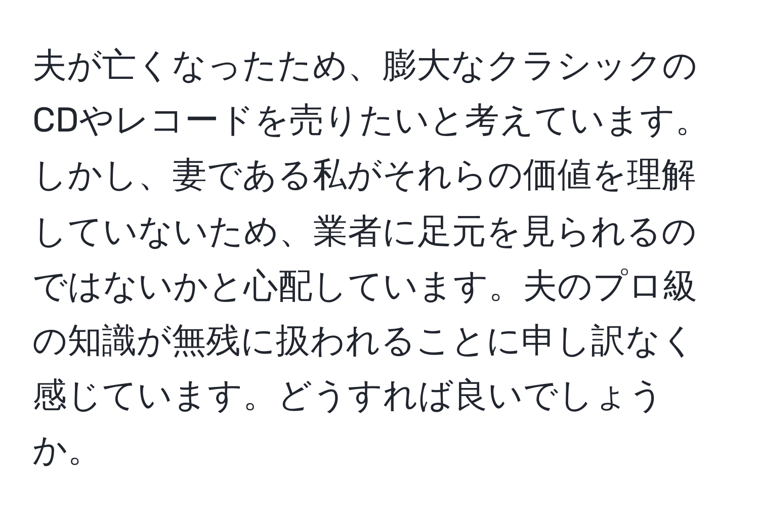 夫が亡くなったため、膨大なクラシックのCDやレコードを売りたいと考えています。しかし、妻である私がそれらの価値を理解していないため、業者に足元を見られるのではないかと心配しています。夫のプロ級の知識が無残に扱われることに申し訳なく感じています。どうすれば良いでしょうか。