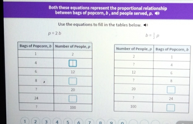 Both these equations represent the proportional relationship 
between bags of popcorn, b , and people served, p. • 
Use the equations to fill in the tables below.
p=2b
b= 1/2 p

1 2 3 4 5 6 7 8 Q ∩