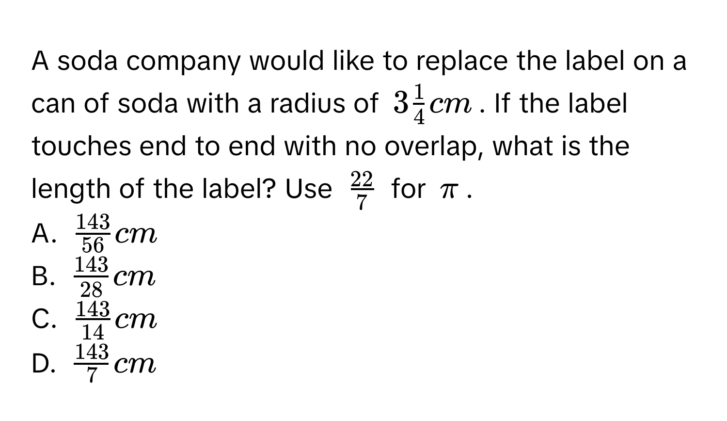 A soda company would like to replace the label on a can of soda with a radius of $3 1/4  cm$. If the label touches end to end with no overlap, what is the length of the label? Use $ 22/7 $ for $π$. 
A. $ 143/56  cm$
B. $ 143/28  cm$
C. $ 143/14  cm$
D. $ 143/7  cm$