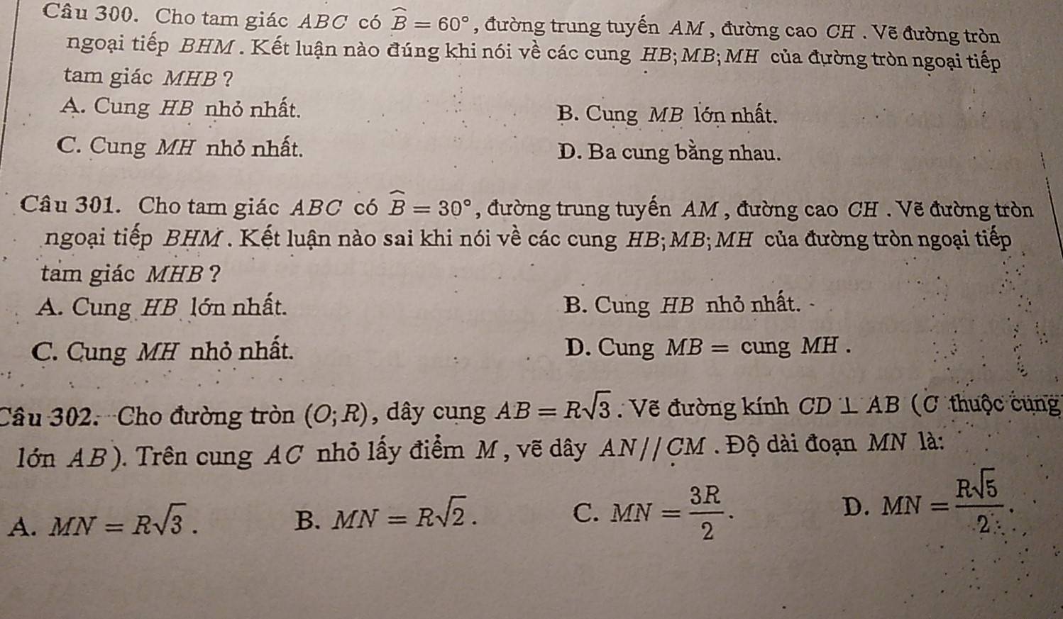 Cho tam giác ABC có widehat B=60° , đường trung tuyến AM , đường cao CH . Vẽ đường tròn
ngoại tiếp BHM . Kết luận nào đúng khi nói về các cung HB; MB;MH của đường tròn ngoại tiếp
tam giác MHB ?
A. Cung HB nhỏ nhất.
B. Cung MB lớn nhất.
C. Cung MH nhỏ nhất. D. Ba cung bằng nhau.
Câu 301. Cho tam giác ABC có widehat B=30° , đường trung tuyến AM , đường cao CH . Vẽ đường tròn
ngoại tiếp BHM . Kết luận nào sai khi nói về các cung HB; MB;MH của đường tròn ngoại tiếp
tam giác MHB ?
A. Cung HB lớn nhất. B. Cung HB nhỏ nhất.
C. Cung MH nhỏ nhất. D. Cung MB= cung MH.
Câu 302. Cho đường tròn (O;R) , dây cung AB=Rsqrt(3) Vẽ đường kính CD⊥ AB (C thuộc cung
lớn AB). Trên cung AC nhỏ lấy điểm M, vẽ dây AN//CM. Độ dài đoạn MN là:
C. MN= 3R/2 .
D.
A. MN=Rsqrt(3). B. MN=Rsqrt(2). MN= Rsqrt(5)/2 .