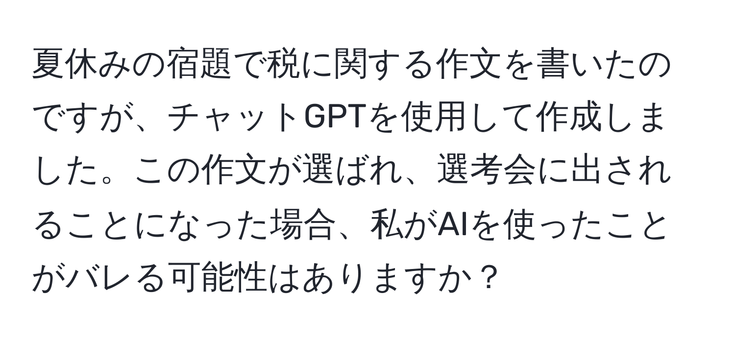 夏休みの宿題で税に関する作文を書いたのですが、チャットGPTを使用して作成しました。この作文が選ばれ、選考会に出されることになった場合、私がAIを使ったことがバレる可能性はありますか？