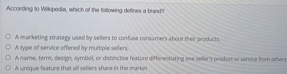 According to Wikipedia, which of the following defines a brand?
A marketing strategy used by sellers to confuse consumers about their products.
A type of service offered by multiple sellers.
A name, term, design, symbol, or distinctive feature differentiating one seller's product or service from others
A unique feature that all sellers share in the market