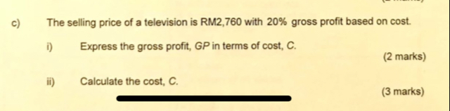 The selling price of a television is RM2,760 with 20% gross profit based on cost. 
i)₹ Express the gross profit, GP in terms of cost, C. 
(2 marks) 
ii) Calculate the cost, C. 
(3 marks)