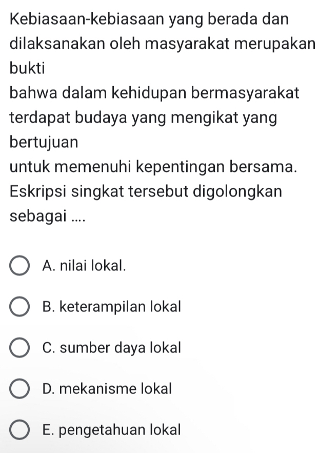 Kebiasaan-kebiasaan yang berada dan
dilaksanakan oleh masyarakat merupakan
bukti
bahwa dalam kehidupan bermasyarakat
terdapat budaya yang mengikat yang
bertujuan
untuk memenuhi kepentingan bersama.
Eskripsi singkat tersebut digolongkan
sebagai ....
A. nilai lokal.
B. keterampilan lokal
C. sumber daya lokal
D. mekanisme lokal
E. pengetahuan lokal