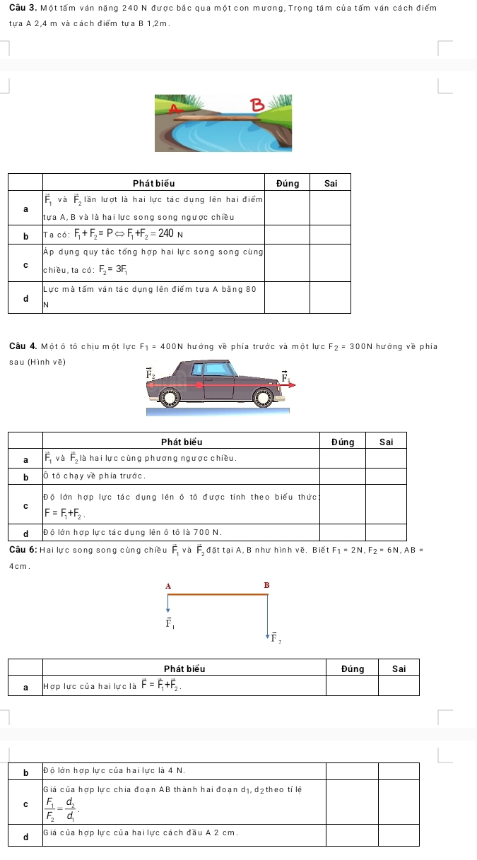 Cầu 3. Một tấm ván nặng 240 N được bắc qua một con mương, Trọng tâm của tấm ván cách điểm
tưa A 2,4 m và cách điểm tưa B 1,2m.
Câu 4. Mộtô tô chiu một lực F_1=400N hướng về phía trước và một lực F_2=3 00N hướng về phía
sau (Hình vē)
Câu 6: Hai lực song song cùng chiều vector F_1 và F_2dattaiA B như hình vẽ, Biết F_1=2N,F_2=6N,AB=
4cm.
A
B
overline F_1
overline F_2
Phát biểu Đúng Sai
a Hợp lực của hai lực là vector F=vector F_1+vector F_2.