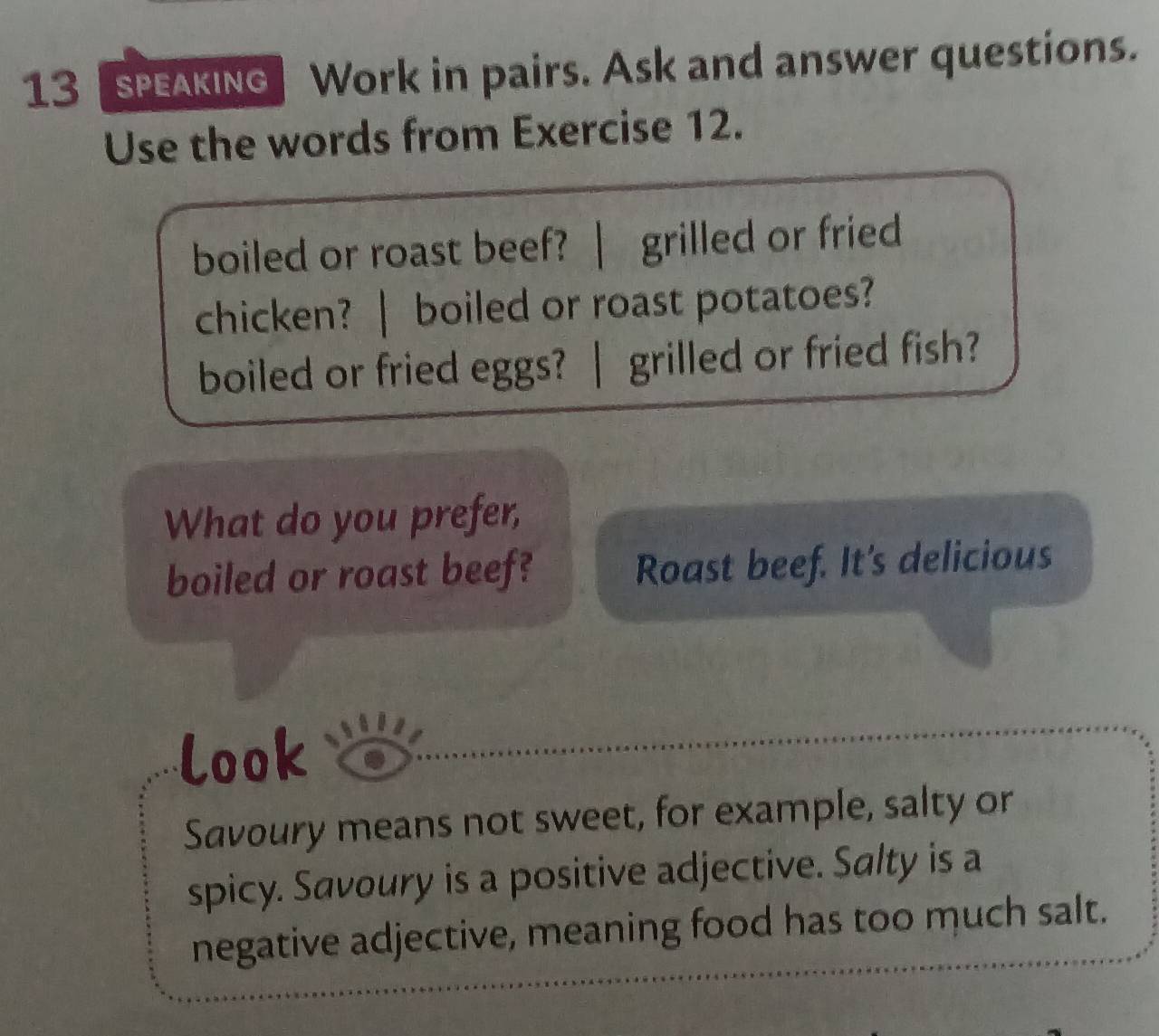 speakInG Work in pairs. Ask and answer questions. 
Use the words from Exercise 12. 
boiled or roast beef? ? | grilled or fried 
chicken? | boiled or roast potatoes? 
boiled or fried eggs? | grilled or fried fish? 
What do you prefer, 
boiled or roast beef? Roast beef. It's delicious 
look 
Savoury means not sweet, for example, salty or 
spicy. Savoury is a positive adjective. Salty is a 
negative adjective, meaning food has too much salt.