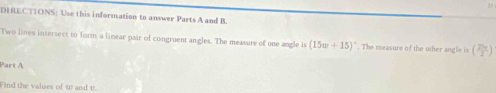 DIRECTIONS: Use this information to answer Parts A and B. 
Two lines intersect to form, a linear pair of congruent angles. The measure of one angle is (15w+15). The measure of the other angle is ( 25π /2 )
Part A 
Find the values of w and v.