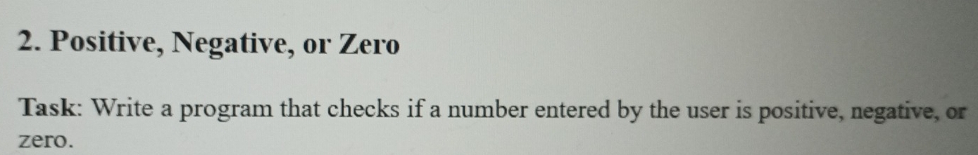 Positive, Negative, or Zero 
Task: Write a program that checks if a number entered by the user is positive, negative, or 
zero.