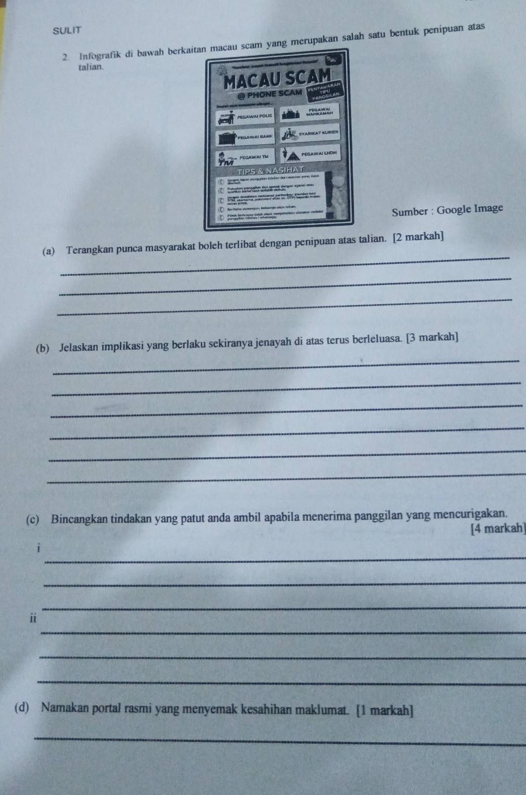 SULIT 
2. Infografik di bawah berkaig merupakan salah satu bentuk penipuan atas 
talian. 
Sumber : Google Image 
_ 
(a) Terangkan punca masyarakat boleh terlibat dengan penipuan atas talian. [2 markah] 
_ 
_ 
_ 
(b) Jelaskan implikasi yang berlaku sekiranya jenayah di atas terus berleluasa. [3 markah] 
_ 
_ 
_ 
_ 
_ 
(c) Bincangkan tindakan yang patut anda ambil apabila menerima panggilan yang mencurigakan. 
[4 markah 
_ 
_ 
_ 
_ 
ⅱ 
_ 
_ 
(d) Namakan portal rasmi yang menyemak kesahihan maklumat. [1 markah] 
_