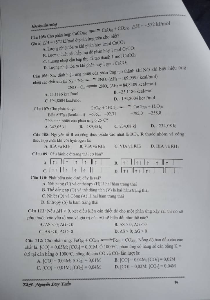 Hóa học đại cương
Gia trị △ H=+572 kJ/mol ở phản ứng trên cho biết? CaCO_3(r)leftharpoons CaO_(r)+CO_2(k)△ H=+572kJ/r
nol
Câu 105: Cho phản ứng:
A. Lượng nhiệt tỏa ra khi phân hủy 1mol CaCO_3
B. Lượng nhiệt cần hấp thụ đề phân hủy 1 mol CaCO_3
C. Lượng nhiệt cần hấp thụ để tạo thành 1 mol CaCO_3
D. Lượng nhiệt tỏa ra khi phân hủy 1 gam CaCO_3
Câu 106: Xác định hiệu ứng nhiệt của phản ứng tạo thành khí NO khi biết hiệu ứng
nhiệt các chất sau là? N_2+2O_2 2NO_2(△ H_1=109,9595kcal/mol)
2NO+O_2 2NO_2(△ H_2=84,8409kcal/mol)
A. 25,1186 kcal/mol B. -25,1186 kcal/mol
C. 194,8004 kcal/mol D. −194,8004 kcal/mol
Câu 107: Cho phản ứng: CaO_(r)+2HCl_(l)leftharpoons CaCl_2(l)+H_2O_(l)
Biết △ H^0_2 (kcal/mol) −635,1 −92,31 -795,0 -258,8
Tính sinh nhiệt của phản ứng ở 25°C ?
A. 342,05 kj B. -489,45 kj C. 234,08 kj D. - 234,08k 1
Câu 108: Nguyên tố R có công thức oxide cao nhất là RO_3.  R thuộc nhóm và công
thức hợp chất khí với hydrogen là:
A. IIIA và RH_5 B. VIA và RH C. VIA và RH₂ D. IIIA và RH₃
Cầu 109: Cầu hình e ở trạng thái cơ bản?
A. 1↑1 ↑ ↑ ↑ 1t B. ↑ 1 ↑1 ↑ ↑ ↑
C. 1↑1 ↑ ↑ ↑ D. ↑ ↑ 1 ↑1
1 
Câu 110: Phát biểu nào dưới đây là sai?
A. Nội năng (U) và enthanpy (H) là hai hàm trạng thái
B. Thế đẳng áp (G) và thế đẳng tích (V) là hai hàm trạng thái
C. Nhiệt (Q) và Công (A) là hai hàm trạng thái
D. Entropy (S) là hàm trạng thái
Câu 111: Nếu △ H>0 , xét điều kiện cần thiết để cho một phản ứng xảy ra, thi nó sẽ
phụ thuộc vào yếu tố nào và giá trị của ∆G sẽ biến đổi như thế nào?
A. △ S<0;△ G<0</tex> B. △ S>0;△ G<0</tex>
C. △ S<0;△ G>0 D, △ S>0;△ G>0
Câu 112: Cho phản ứng: FeO_(r)+CO_(k) Fe_(r)+CO_2(k) ). Nồng độ ban đầu của các
chất là: [CO]=0,05M;[CO_2]=0,01M. Ở 1000°C , phản ứng có hằng số cân bằng K=
0,5 tại cân bằng ở 1000°C *, nồng độ của CC và CO_2 lần lượt là:
A. [CO]=0,04M;[CO_2]=0,01M B. [CO]=0,04M;[CO_2]=0,02M
C. [CO]=0,01M;[CO_2]=0,04M D. [CO]=0,02M;[CO_2]=0,04M
ThS. Nguyễn Duy Tuấn 14