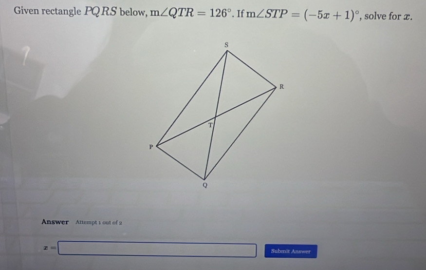 Given rectangle PQRS below, m∠ QTR=126°. If m∠ STP=(-5x+1)^circ  , solve for x. 
Answer Attempt 1 out of 2
x=□ Submit Answer