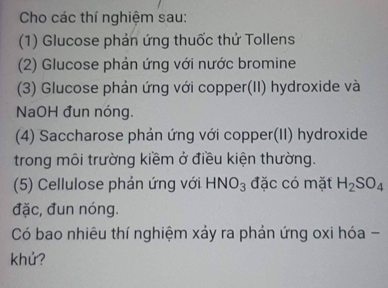 Cho các thí nghiệm sau: 
(1) Glucose phản ứng thuốc thử Tollens 
(2) Glucose phản ứng với nước bromine 
(3) Glucose phản ứng với copper(II) hydroxide và 
NaOH đun nóng. 
(4) Saccharose phản ứng với copper(II) hydroxide 
trong môi trường kiềm ở điều kiện thường. 
(5) Cellulose phản ứng với. HNO_3 đặc có mặt H_2SO_4
đặc, đun nóng. 
Có bao nhiêu thí nghiệm xảy ra phản ứng oxi hóa - 
khử?