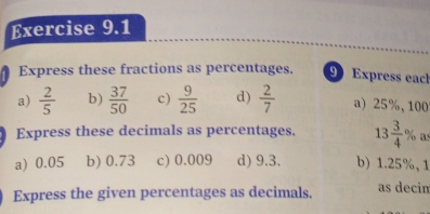 Express these fractions as percentages. 9 Express eacl
a)  2/5  b)  37/50  c)  9/25  d)  2/7  a) 25%, 100
Express these decimals as percentages. 13 3/4 % as
a) 0.05 b) 0.73 c) 0.009 d) 9.3. b) 1.25%, 1
Express the given percentages as decimals. as decin