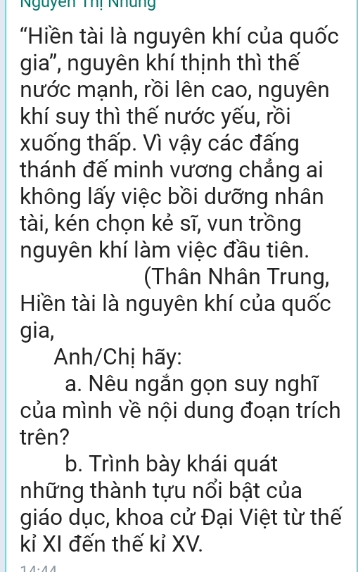 Nguyễn Thi Nhung 
'Hiền tài là nguyên khí của quốc 
gia'', nguyên khí thịnh thì thế 
nước mạnh, rồi lên cao, nguyên 
khí suy thì thế nước yếu, rồi 
xuống thấp. Vì vậy các đấng 
thánh đế minh vương chẳng ai 
không lấy việc bồi dưỡng nhân 
tài, kén chọn kẻ sĩ, vun trồng 
nguyên khí làm việc đầu tiên. 
(Thân Nhân Trung, 
Hiền tài là nguyên khí của quốc 
gia, 
Anh/Chị hãy: 
a. Nêu ngắn gọn suy nghĩ 
của mình về nội dung đoạn trích 
trên? 
b. Trình bày khái quát 
những thành tựu nổi bật của 
giáo dục, khoa cử Đại Việt từ thế 
kỉ XI đến thế kỉ XV. 
1 A.