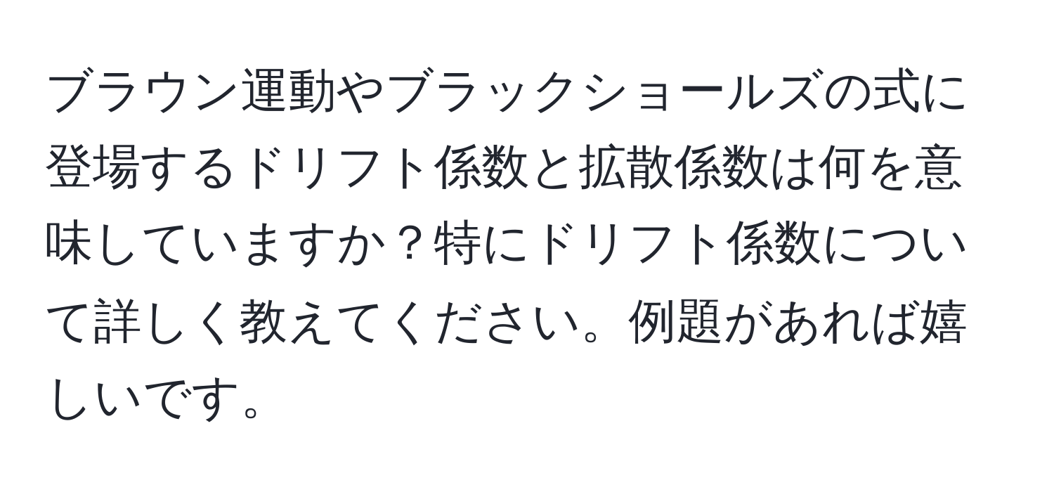 ブラウン運動やブラックショールズの式に登場するドリフト係数と拡散係数は何を意味していますか？特にドリフト係数について詳しく教えてください。例題があれば嬉しいです。