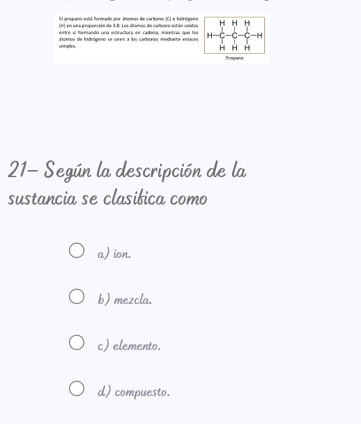 El propano está formado por átomos de carbono (C) e hidrógeno
(H) en una proporción de 3:8. Los átomos de carbono están unidos
entre sí formando una estructura en cadema, mientras que los
simples. átomos de hidrógeno se unen a los carbonos mediante enlaces
Propano
21- Según la descripción de la
sustancia se clasibica como
a) ion.
b) mezcla.
c) elemento.
d) compuesto.