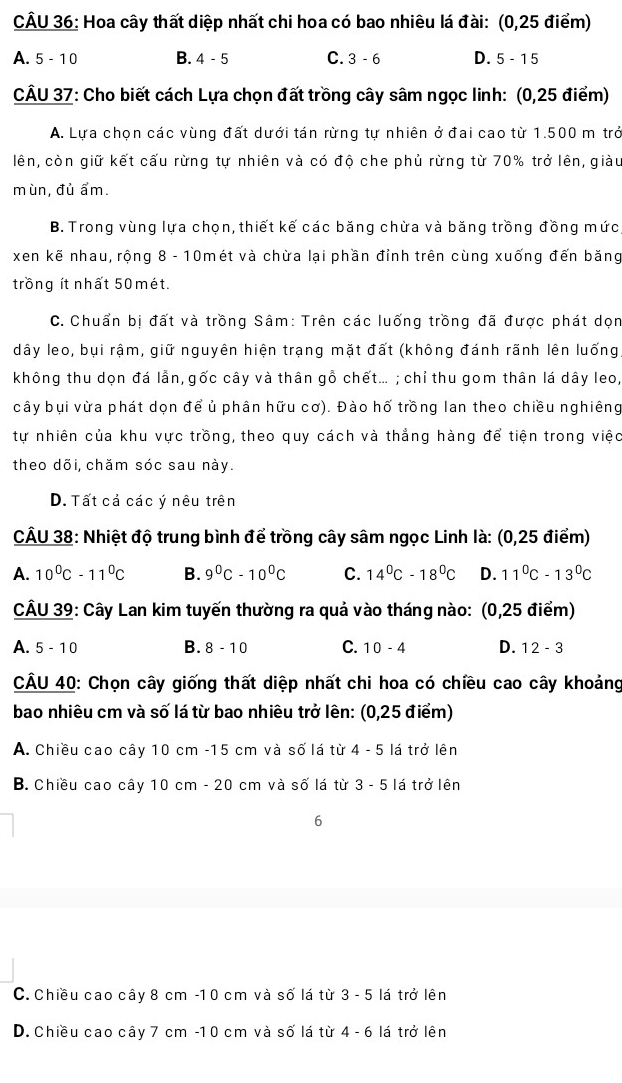 Hoa cây thất diệp nhất chi hoa có bao nhiêu lá đài: (0,25 điểm)
A. 5 - 1 0 B. 4-5 C. 3-6 D. 5-15
CÂU 37: Cho biết cách Lựa chọn đất trồng cây sâm ngọc linh: (0,25 điểm)
A. Lựa chọn các vùng đất dưới tán rừng tự nhiên ở đai cao từ 1.500 m trở
lên, còn giữ kết cấu rừng tự nhiên và có độ che phủ rừng từ 70% trở lên, giàu
mùn, đủ ẩm.
B. Trong vùng lựa chọn, thiết kế các băng chừa và băng trồng đồng mức
xen kế nhau, rộng 8 - 10mét và chừa lại phần đỉnh trên cùng xuống đến băng
trồng ít nhất 50 mét.
C. Chuẩn bị đất và trồng Sâm: Trên các luống trồng đã được phát dọn
dây leo, bụi rậm, giữ nguyên hiện trạng mặt đất (không đánh rãnh lên luống
không thu dọn đá lần, gốc cây và thân gỗ chết... ; chỉ thu gom thân lá dây leo,
cây bụi vừa phát dọn để ủ phân hữu cơ). Đào hố trồng lan theo chiều nghiêng
tự nhiên của khu vực trồng, theo quy cách và thắng hàng để tiện trong việc
theo dõi, chăm sóc sau này.
D. Tất cả các ý nêu trên
CÂU 38: Nhiệt độ trung bình để trồng cây sâm ngọc Linh là: (0,25 điểm)
A. 10^0C-11^0C B. 9^0C-10^0C C. 14^0C-18^0C D. 11^0C-13^0C
CÂU 39: Cây Lan kim tuyến thường ra quả vào tháng nào: (0,25 điểm)
A. 5 - 1 0 B. 8-10 C. 10-4 D. 12-3
CÂU 40: Chọn cây giống thất diệp nhất chi hoa có chiều cao cây khoảng
bao nhiêu cm và số lá từ bao nhiêu trở lên: (0,25 điểm)
A. Chiều cao cây 10 cm -15 cm và số lá từ 4-5 lá trở lên
B. Chiều cao cây 10 cm - 20 cm và số lá từ 3- 5 lá trở lên
6
C. Chiều cao cây 8 cm -1 0 cm và số lá từ 3 - 5 lá trở lên
D. Chiều cao cây 7 cm -10 cm và số lá từ 4 - 6 lá trở lên