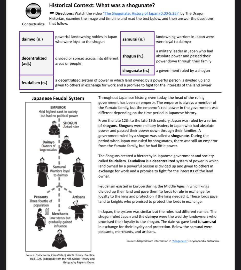 Historical Context: What was a shogunate?
Directions: Watch the video “The Shogunate: History of Japan _ (0:00-5:35)'' by The Dragon
Historian, examine the image and timeline and read the text below, and then answer the questions
Contextualize that follow.
powerful landowning nobles in Japanlandowning warriors in Japan were
who were loyal to the shogunwere loyal to daimyo
a military leader in Japan who had
divided or spread across into differenabsolute power and passed their
areas or peoplepower down through their family
a government ruled by a shogun
a decentralized system of power in which land owned by a powerful person is divided up and
given to others in exchange for work and a promise to fight for the interests of the land owner
Throughout Japanese history, even today, the head of the ruling
government has been an emperor. The emperor is always a member of
the Yamato family, but the emperor’s real power in the government was
different depending on the time period in Japanese history.
From the late 12th to the late 19th century, Japan was ruled by a series
of shoguns. Shoguns were military leaders in Japan who had absolute
power and passed their power down through their families. A
government ruled by a shogun was called a shogunate. During the
period when Japan was ruled by shogunates, there was still an emperor
from the Yamato family, but he had little power.
The Shoguns created a hierarchy in Japanese government and society
called feudalism. Feudalism is a decentralized system of power in which
land owned by a powerful person is divided up and given to others in
exchange for work and a promise to fight for the interests of the land
owner.
Feudalism existed in Europe during the Middle Ages in which kings
divided up their land and gave them to lords to rule in exchange for
loyalty to the king and protection if the king needed it. These lords gave
land to knights who promised to protect the lords in exchange.
In Japan, the system was similar but the roles had different names. The
shogun ruled Japan and the daimyo were the wealthy landowners who
promised their loyalty to the shogun. The daimyo gave land to samurai
in exchange for their loyalty and protection. Below the samurai were
peasants, merchants, and artisans.
Source: Adapted from information in “'Shogunate,”' Encyclopaedia Britannica.
tice
Hall, 1999 (adapted) from the NYS Global History and
Geography Regents Exam.