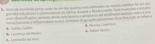 Além de excelente pintor, autor de um dos quadros mais admirados do mundo, também foi um dos
grandes estudiosos e colaboradores da Ciência durante o Renascimento. Suas invenções e estudos
eram diversificados, variando desde helicópteros e aeroplanos até detalhados esboços sobre a ana-
tomia humana, e influenciaram muitos cientistas de gerações posteriores. Essa descrição se refere a
* Galileu Galilei. d Nicolau Copérnico.
D Lourenço de Medici. Rafael Sanzio.
€ Leonardo da Vinci.