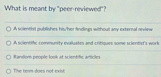 What is meant by "peer-reviewed"?
A scientist publishes his/her findings without any external review
A scientific community evaluates and critiques some scientist's work
Random people look at scientifc articles
The term does not exist