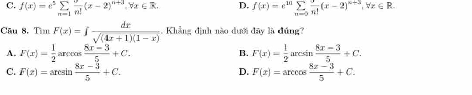 D.
C. f(x)=e^5sumlimits _(n=1)^+n!(x-2)^n+3, forall x∈ R. f(x)=e^(10)sumlimits _n=0 9/n! (x-2)^n+3, forall x∈ R. 
Câu 8. Tìm F(x)=∈t  dx/sqrt((4x+1)(1-x)) . Khẳng định nào dưới đây là đúng?
A. F(x)= 1/2 arccos  (8x-3)/5 +C. F(x)= 1/2 arcsin  (8x-3)/5 +C. 
B.
C. F(x)=arcsin  (8x-3)/5 +C. F(x)=arccos  (8x-3)/5 +C. 
D.