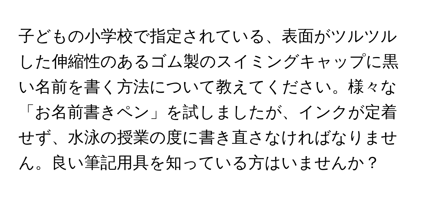 子どもの小学校で指定されている、表面がツルツルした伸縮性のあるゴム製のスイミングキャップに黒い名前を書く方法について教えてください。様々な「お名前書きペン」を試しましたが、インクが定着せず、水泳の授業の度に書き直さなければなりません。良い筆記用具を知っている方はいませんか？