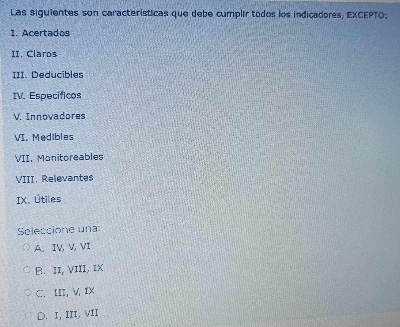 Las siguientes son características que debe cumplir todos los indicadores, EXCEPTO:
I. Acertados
II. Claros
III. Deducibles
IV. Específicos
V. Innovadores
VI. Medibles
VII. Monitoreables
VIII. Relevantes
IX. Útiles
Seleccione una:
A. IV, V, VI
B. II, VIII, IX
C. III, V, IX
D. I, III, VII