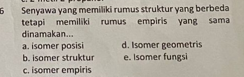 Senyawa yang memiliki rumus struktur yang berbeda
tetapi memiliki rumus empiris yang sama
dinamakan...
a. isomer posisi d. Isomer geometris
b. isomer struktur e. Isomer fungsi
c. isomer empiris