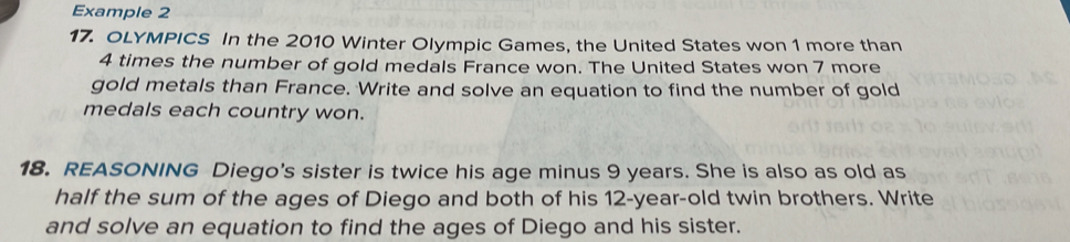 Example 2 
17. OLYMPICS In the 2010 Winter Olympic Games, the United States won 1 more than
4 times the number of gold medals France won. The United States won 7 more 
gold metals than France. Write and solve an equation to find the number of gold 
medals each country won. 
18. REASONING Diego's sister is twice his age minus 9 years. She is also as old as 
half the sum of the ages of Diego and both of his 12-year-old twin brothers. Write 
and solve an equation to find the ages of Diego and his sister.