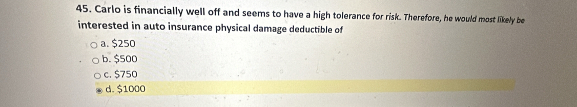 Carlo is financially well off and seems to have a high tolerance for risk. Therefore, he would most likely be
interested in auto insurance physical damage deductible of
a. $250
b. $500
c. $750
d. $1000