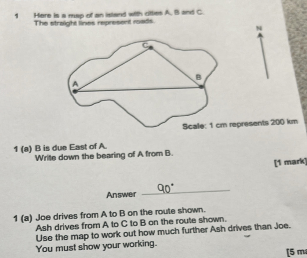 Here is a map of an island with citties A. B and C. 
The straight lines represent roads. 
N 
presents 200 km
1 (a) B is due East of A. 
Write down the bearing of A from B. 
[1 mark] 
Answer 
_ 
1 (a) Joe drives from A to B on the route shown. 
Ash drives from A to C to B on the route shown. 
Use the map to work out how much further Ash drives than Joe. 
You must show your working. 
[ 5 m