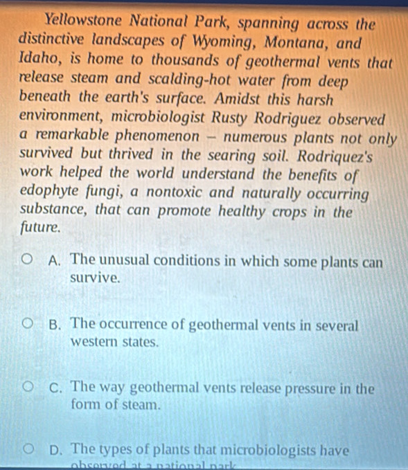 Yellowstone National Park, spanning across the
distinctive landscapes of Wyoming, Montana, and
Idaho, is home to thousands of geothermal vents that
release steam and scalding-hot water from deep
beneath the earth's surface. Amidst this harsh
environment, microbiologist Rusty Rodriguez observed
a remarkable phenomenon - numerous plants not only
survived but thrived in the searing soil. Rodriquez's
work helped the world understand the benefits of
edophyte fungi, a nontoxic and naturally occurring
substance, that can promote healthy crops in the
future.
A. The unusual conditions in which some plants can
survive.
B. The occurrence of geothermal vents in several
western states.
C. The way geothermal vents release pressure in the
form of steam.
D. The types of plants that microbiologists have
observed at a national park