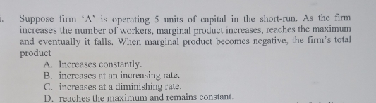 Suppose firm ‘A’ is operating 5 units of capital in the short-run. As the firm
increases the number of workers, marginal product increases, reaches the maximum
and eventually it falls. When marginal product becomes negative, the firm’s total
product
A. Increases constantly.
B. increases at an increasing rate.
C. increases at a diminishing rate.
D. reaches the maximum and remains constant.