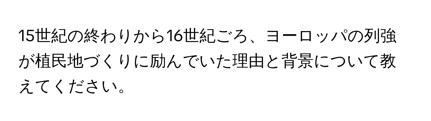 15世紀の終わりから16世紀ごろ、ヨーロッパの列強が植民地づくりに励んでいた理由と背景について教えてください。